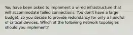 You have been asked to implement a wired infrastructure that will accommodate failed connections. You don't have a large budget, so you decide to provide redundancy for only a handful of critical devices. Which of the following network topologies should you implement?