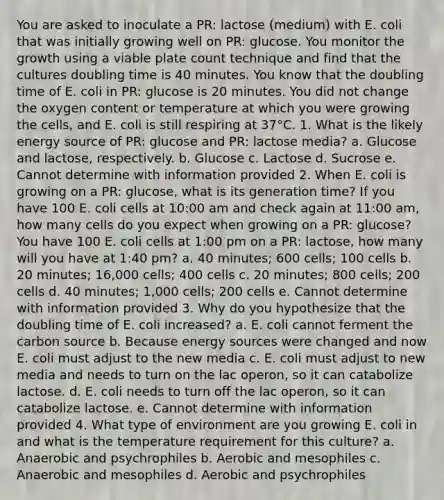 You are asked to inoculate a PR: lactose (medium) with E. coli that was initially growing well on PR: glucose. You monitor the growth using a viable plate count technique and find that the cultures doubling time is 40 minutes. You know that the doubling time of E. coli in PR: glucose is 20 minutes. You did not change the oxygen content or temperature at which you were growing the cells, and E. coli is still respiring at 37°C. 1. What is the likely energy source of PR: glucose and PR: lactose media? a. Glucose and lactose, respectively. b. Glucose c. Lactose d. Sucrose e. Cannot determine with information provided 2. When E. coli is growing on a PR: glucose, what is its generation time? If you have 100 E. coli cells at 10:00 am and check again at 11:00 am, how many cells do you expect when growing on a PR: glucose? You have 100 E. coli cells at 1:00 pm on a PR: lactose, how many will you have at 1:40 pm? a. 40 minutes; 600 cells; 100 cells b. 20 minutes; 16,000 cells; 400 cells c. 20 minutes; 800 cells; 200 cells d. 40 minutes; 1,000 cells; 200 cells e. Cannot determine with information provided 3. Why do you hypothesize that the doubling time of E. coli increased? a. E. coli cannot ferment the carbon source b. Because energy sources were changed and now E. coli must adjust to the new media c. E. coli must adjust to new media and needs to turn on the lac operon, so it can catabolize lactose. d. E. coli needs to turn off the lac operon, so it can catabolize lactose. e. Cannot determine with information provided 4. What type of environment are you growing E. coli in and what is the temperature requirement for this culture? a. Anaerobic and psychrophiles b. Aerobic and mesophiles c. Anaerobic and mesophiles d. Aerobic and psychrophiles