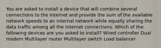 You are asked to install a device that will combine several connections to the Internet and provide the sum of the available network speeds to an internal network while equally sharing the data traffic among all the Internet connections. Which of the following devices are you asked to install? Wired controller Dual modem Multilayer router Multilayer switch Load balancer