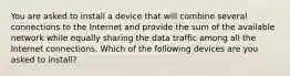 You are asked to install a device that will combine several connections to the Internet and provide the sum of the available network while equally sharing the data traffic among all the Internet connections. Which of the following devices are you asked to install?