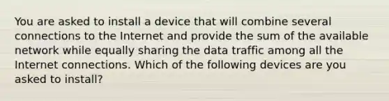 You are asked to install a device that will combine several connections to the Internet and provide the sum of the available network while equally sharing the data traffic among all the Internet connections. Which of the following devices are you asked to install?