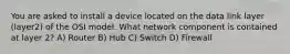 You are asked to install a device located on the data link layer (layer2) of the OSI model. What network component is contained at layer 2? A) Router B) Hub C) Switch D) Firewall