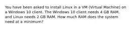 You have been asked to install Linux in a VM (Virtual Machine) on a Windows 10 client. The Windows 10 client needs 4 GB RAM, and Linux needs 2 GB RAM. How much RAM does the system need at a minimum?