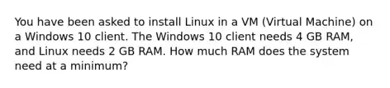 You have been asked to install Linux in a VM (Virtual Machine) on a Windows 10 client. The Windows 10 client needs 4 GB RAM, and Linux needs 2 GB RAM. How much RAM does the system need at a minimum?