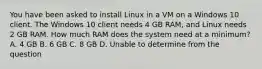 You have been asked to install Linux in a VM on a Windows 10 client. The Windows 10 client needs 4 GB RAM, and Linux needs 2 GB RAM. How much RAM does the system need at a minimum? A. 4 GB B. 6 GB C. 8 GB D. Unable to determine from the question