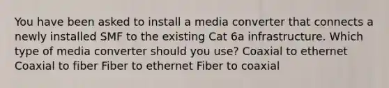 You have been asked to install a media converter that connects a newly installed SMF to the existing Cat 6a infrastructure. Which type of media converter should you use? Coaxial to ethernet Coaxial to fiber Fiber to ethernet Fiber to coaxial