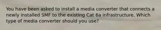 You have been asked to install a media converter that connects a newly installed SMF to the existing Cat 6a infrastructure. Which type of media converter should you use?