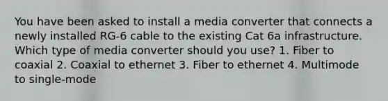 You have been asked to install a media converter that connects a newly installed RG-6 cable to the existing Cat 6a infrastructure. Which type of media converter should you use? 1. Fiber to coaxial 2. Coaxial to ethernet 3. Fiber to ethernet 4. Multimode to single-mode