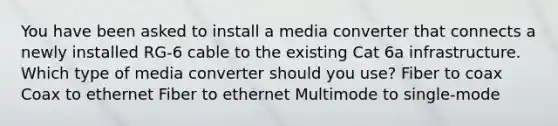 You have been asked to install a media converter that connects a newly installed RG-6 cable to the existing Cat 6a infrastructure. Which type of media converter should you use? Fiber to coax Coax to ethernet Fiber to ethernet Multimode to single-mode