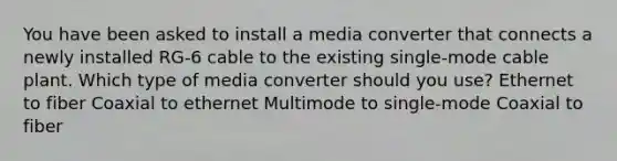 You have been asked to install a media converter that connects a newly installed RG-6 cable to the existing single-mode cable plant. Which type of media converter should you use? Ethernet to fiber Coaxial to ethernet Multimode to single-mode Coaxial to fiber