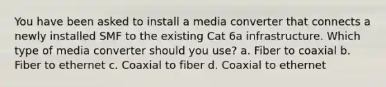 You have been asked to install a media converter that connects a newly installed SMF to the existing Cat 6a infrastructure. Which type of media converter should you use? a. Fiber to coaxial b. Fiber to ethernet c. Coaxial to fiber d. Coaxial to ethernet