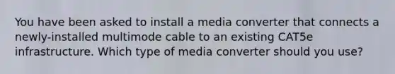 You have been asked to install a media converter that connects a newly-installed multimode cable to an existing CAT5e infrastructure. Which type of media converter should you use?