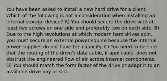 You have been asked to install a new hard drive for a client. Which of the following is not a consideration when installing an internal storage device? A) You should secure the drive with at least two screws on one side and preferably two on each side. B) Due to the high revolutions at which modern hard drives spin, you must secure an external power source because the internal power supplies do not have the capacity. C) You need to be sure that the routing of the drive's data cable, if applicable, does not obstruct the engineered flow of air across internal components. D) You should match the form factor of the drive or adapt it to an available drive bay or slot.