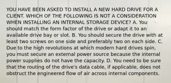 YOU HAVE BEEN ASKED TO INSTALL A NEW HARD DRIVE FOR A CLIENT. WHICH OF THE FOLLOWING IS NOT A CONSIDERATION WHEN INSTALLING AN INTERNAL STORAGE DEVICE? A. You should match the form factor of the drive or adapt it to an available drive bay or slot. B. You should secure the drive with at least two screws on one side and preferably two on each side. C. Due to the high revolutions at which modern hard drives spin, you must secure an external power source because the internal power supplies do not have the capacity. D. You need to be sure that the routing of the drive's data cable, if applicable, does not obstruct the engineered flow of air across internal components.