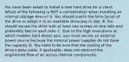 You have been asked to install a new hard drive for a client. Which of the following is NOT a consideration when installing an internal storage device? A. You should match the form factor of the drive or adapt it to an available drive bay or slot. B. You should secure the drive with at least two screws on one side and preferably two on each side. C. Due to the high revolutions at which modern hard drives spin, you must secure an external power source because the internal power supplies do not have the capacity. D. You need to be sure that the routing of the drive's data cable, if applicable, does not obstruct the engineered flow of air across internal components.