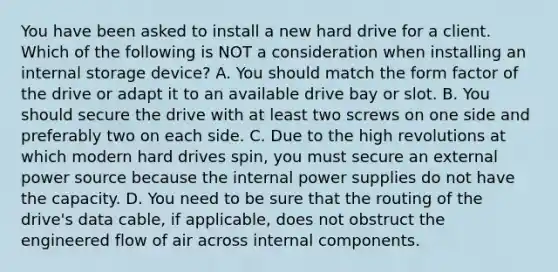 You have been asked to install a new hard drive for a client. Which of the following is NOT a consideration when installing an internal storage device? A. You should match the form factor of the drive or adapt it to an available drive bay or slot. B. You should secure the drive with at least two screws on one side and preferably two on each side. C. Due to the high revolutions at which modern hard drives spin, you must secure an external power source because the internal power supplies do not have the capacity. D. You need to be sure that the routing of the drive's data cable, if applicable, does not obstruct the engineered flow of air across internal components.