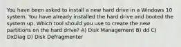 You have been asked to install a new hard drive in a Windows 10 system. You have already installed the hard drive and booted the system up. Which tool should you use to create the new partitions on the hard drive? A) Disk Management B) dd C) DxDiag D) Disk Defragmenter