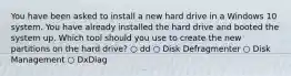 You have been asked to install a new hard drive in a Windows 10 system. You have already installed the hard drive and booted the system up. Which tool should you use to create the new partitions on the hard drive? ○ dd ○ Disk Defragmenter ○ Disk Management ○ DxDiag