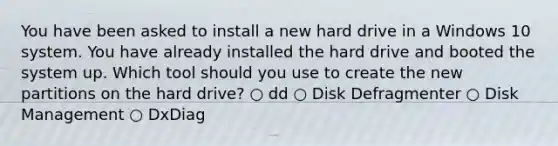 You have been asked to install a new hard drive in a Windows 10 system. You have already installed the hard drive and booted the system up. Which tool should you use to create the new partitions on the hard drive? ○ dd ○ Disk Defragmenter ○ Disk Management ○ DxDiag