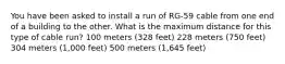 You have been asked to install a run of RG-59 cable from one end of a building to the other. What is the maximum distance for this type of cable run? 100 meters (328 feet) 228 meters (750 feet) 304 meters (1,000 feet) 500 meters (1,645 feet)