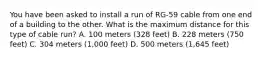 You have been asked to install a run of RG-59 cable from one end of a building to the other. What is the maximum distance for this type of cable run? A. 100 meters (328 feet) B. 228 meters (750 feet) C. 304 meters (1,000 feet) D. 500 meters (1,645 feet)