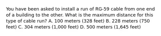 You have been asked to install a run of RG-59 cable from one end of a building to the other. What is the maximum distance for this type of cable run? A. 100 meters (328 feet) B. 228 meters (750 feet) C. 304 meters (1,000 feet) D. 500 meters (1,645 feet)