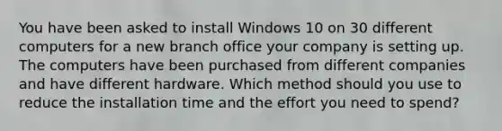 You have been asked to install Windows 10 on 30 different computers for a new branch office your company is setting up. The computers have been purchased from different companies and have different hardware. Which method should you use to reduce the installation time and the effort you need to spend?