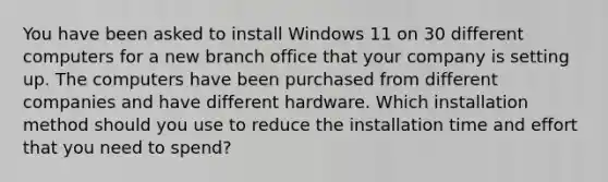 You have been asked to install Windows 11 on 30 different computers for a new branch office that your company is setting up. The computers have been purchased from different companies and have different hardware. Which installation method should you use to reduce the installation time and effort that you need to spend?