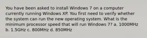 You have been asked to install Windows 7 on a computer currently running Windows XP. You first need to verify whether the system can run the new operating system. What is the minimum processor speed that will run Windows 7? a. 1000MHz b. 1.5GHz c. 800MHz d. 850MHz