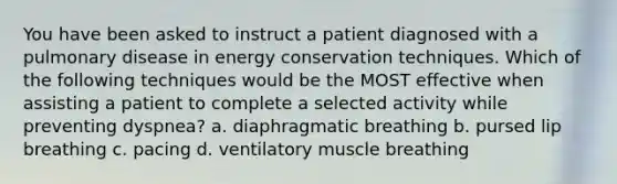 You have been asked to instruct a patient diagnosed with a pulmonary disease in energy conservation techniques. Which of the following techniques would be the MOST effective when assisting a patient to complete a selected activity while preventing dyspnea? a. diaphragmatic breathing b. pursed lip breathing c. pacing d. ventilatory muscle breathing