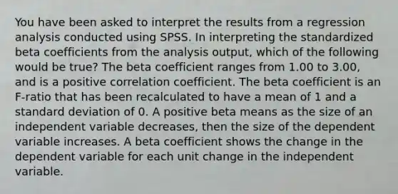 You have been asked to interpret the results from a regression analysis conducted using SPSS. In interpreting the standardized beta coefficients from the analysis output, which of the following would be true? The beta coefficient ranges from 1.00 to 3.00, and is a positive correlation coefficient. The beta coefficient is an F-ratio that has been recalculated to have a mean of 1 and a standard deviation of 0. A positive beta means as the size of an independent variable decreases, then the size of the dependent variable increases. A beta coefficient shows the change in the dependent variable for each unit change in the independent variable.