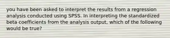 you have been asked to interpret the results from a regression analysis conducted using SPSS. In interpreting the standardized beta coefficients from the analysis output, which of the following would be true?