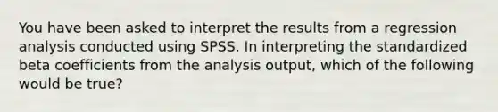 You have been asked to interpret the results from a regression analysis conducted using SPSS. In interpreting the standardized beta coefficients from the analysis output, which of the following would be true?