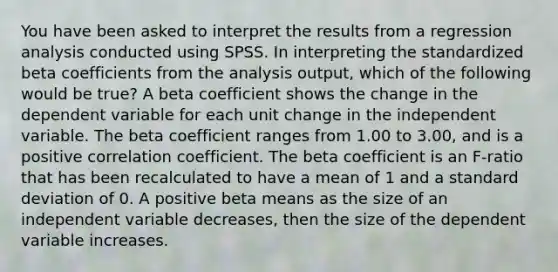 You have been asked to interpret the results from a regression analysis conducted using SPSS. In interpreting the standardized beta coefficients from the analysis output, which of the following would be true? A beta coefficient shows the change in the dependent variable for each unit change in the independent variable. The beta coefficient ranges from 1.00 to 3.00, and is a positive correlation coefficient. The beta coefficient is an F-ratio that has been recalculated to have a mean of 1 and a standard deviation of 0. A positive beta means as the size of an independent variable decreases, then the size of the dependent variable increases.