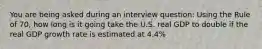 You are being asked during an interview question: Using the Rule of 70, how long is it going take the U.S. real GDP to double if the real GDP growth rate is estimated at 4.4%