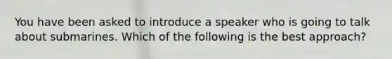 You have been asked to introduce a speaker who is going to talk about submarines. Which of the following is the best approach?