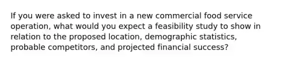 If you were asked to invest in a new commercial food service operation, what would you expect a feasibility study to show in relation to the proposed location, demographic statistics, probable competitors, and projected financial success?