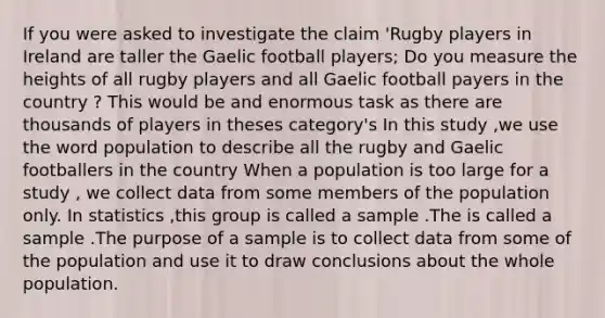 If you were asked to investigate the claim 'Rugby players in Ireland are taller the Gaelic football players; Do you measure the heights of all rugby players and all Gaelic football payers in the country ? This would be and enormous task as there are thousands of players in theses category's In this study ,we use the word population to describe all the rugby and Gaelic footballers in the country When a population is too large for a study , we collect data from some members of the population only. In statistics ,this group is called a sample .The is called a sample .The purpose of a sample is to collect data from some of the population and use it to draw conclusions about the whole population.