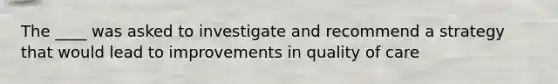 The ____ was asked to investigate and recommend a strategy that would lead to improvements in quality of care