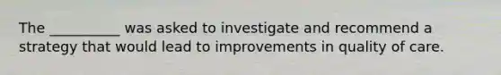 The __________ was asked to investigate and recommend a strategy that would lead to improvements in quality of care.