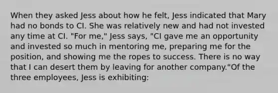 When they asked Jess about how he felt, Jess indicated that Mary had no bonds to CI. She was relatively new and had not invested any time at CI. "For me," Jess says, "CI gave me an opportunity and invested so much in mentoring me, preparing me for the position, and showing me the ropes to success. There is no way that I can desert them by leaving for another company."Of the three employees, Jess is exhibiting: