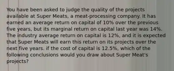 You have been asked to judge the quality of the projects available at Super Meats, a meat-processing company. It has earned an average return on capital of 10% over the previous five years, but its marginal return on capital last year was 14%. The industry average return on capital is 12%, and it is expected that Super Meats will earn this return on its projects over the next five years. if the cost of capital is 12.5%, which of the following conclusions would you draw about Super Meat's projects?