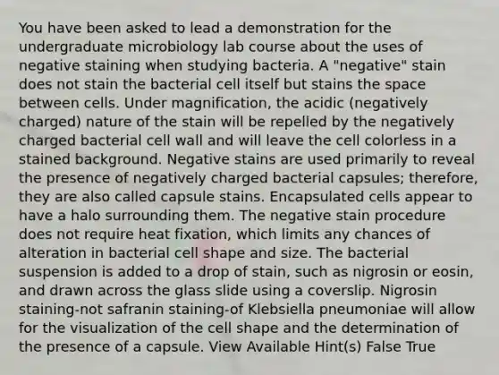 You have been asked to lead a demonstration for the undergraduate microbiology lab course about the uses of negative staining when studying bacteria. A "negative" stain does not stain the bacterial cell itself but stains <a href='https://www.questionai.com/knowledge/k0Lyloclid-the-space' class='anchor-knowledge'>the space</a> between cells. Under magnification, the acidic (negatively charged) nature of the stain will be repelled by the negatively charged bacterial cell wall and will leave the cell colorless in a stained background. Negative stains are used primarily to reveal the presence of negatively charged bacterial capsules; therefore, they are also called capsule stains. Encapsulated cells appear to have a halo surrounding them. The negative stain procedure does not require heat fixation, which limits any chances of alteration in bacterial cell shape and size. The bacterial suspension is added to a drop of stain, such as nigrosin or eosin, and drawn across the glass slide using a coverslip. Nigrosin staining-not safranin staining-of Klebsiella pneumoniae will allow for the visualization of the cell shape and the determination of the presence of a capsule. View Available Hint(s) False True