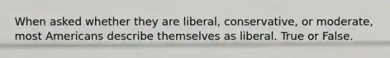 When asked whether they are liberal, conservative, or moderate, most Americans describe themselves as liberal. True or False.