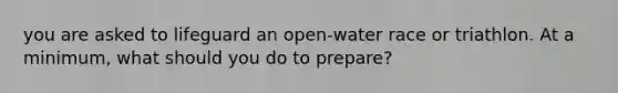 you are asked to lifeguard an open-water race or triathlon. At a minimum, what should you do to prepare?