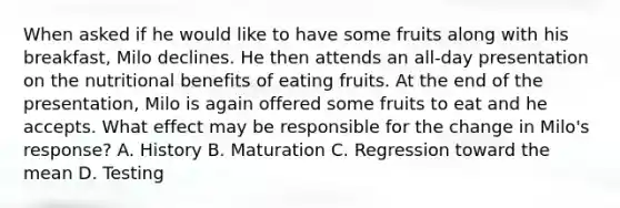 When asked if he would like to have some fruits along with his breakfast, Milo declines. He then attends an all-day presentation on the nutritional benefits of eating fruits. At the end of the presentation, Milo is again offered some fruits to eat and he accepts. What effect may be responsible for the change in Milo's response? A. History B. Maturation C. Regression toward the mean D. Testing