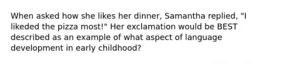 When asked how she likes her dinner, Samantha replied, "I likeded the pizza most!" Her exclamation would be BEST described as an example of what aspect of language development in early childhood?