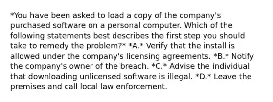 *You have been asked to load a copy of the company's purchased software on a personal computer. Which of the following statements best describes the first step you should take to remedy the problem?* *A.* Verify that the install is allowed under the company's licensing agreements. *B.* Notify the company's owner of the breach. *C.* Advise the individual that downloading unlicensed software is illegal. *D.* Leave the premises and call local law enforcement.