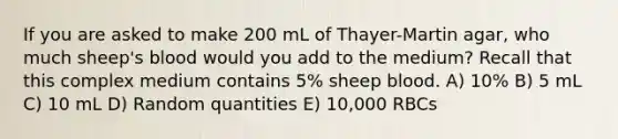 If you are asked to make 200 mL of Thayer-Martin agar, who much sheep's blood would you add to the medium? Recall that this complex medium contains 5% sheep blood. A) 10% B) 5 mL C) 10 mL D) Random quantities E) 10,000 RBCs