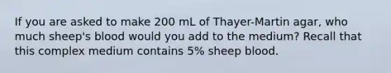 If you are asked to make 200 mL of Thayer-Martin agar, who much sheep's blood would you add to the medium? Recall that this complex medium contains 5% sheep blood.